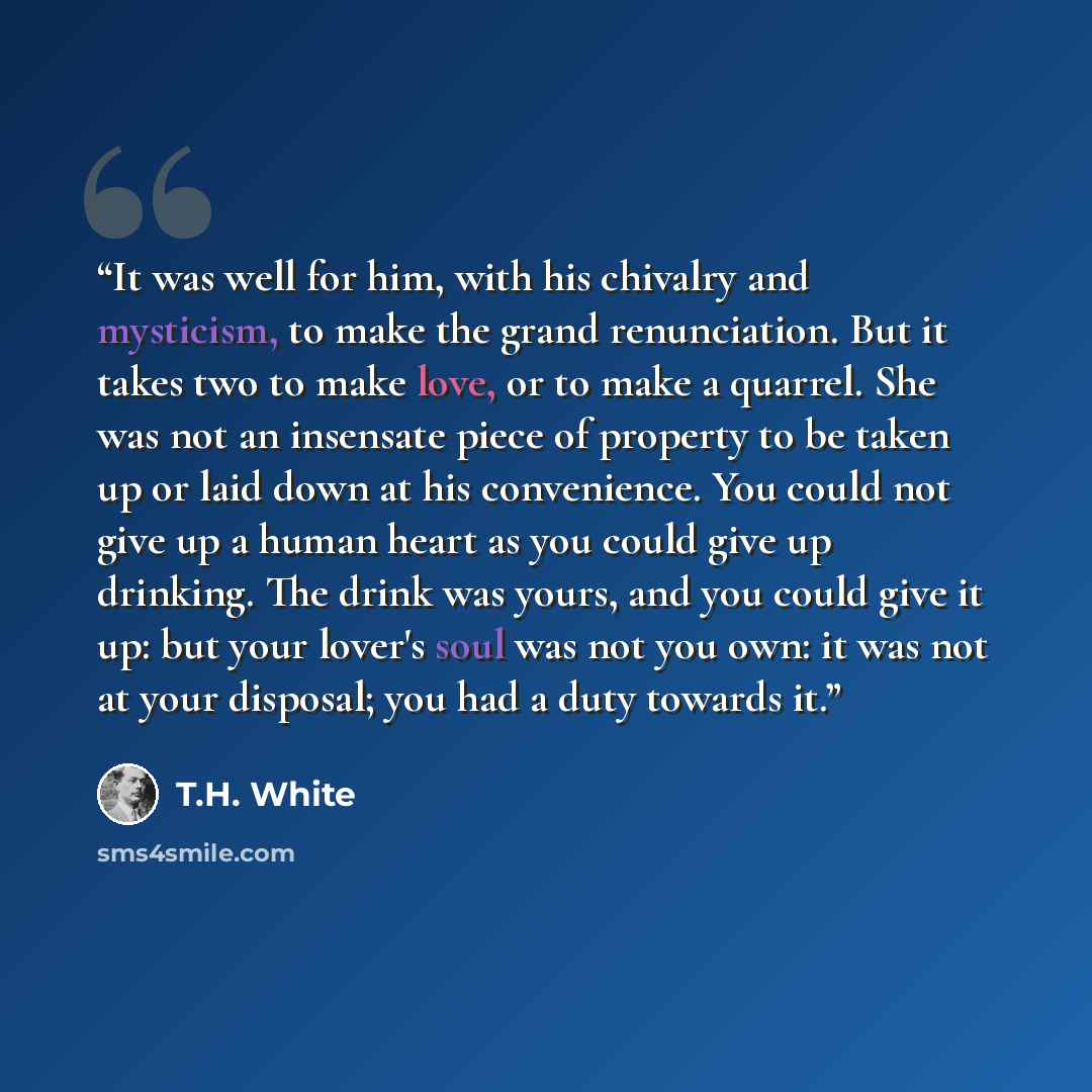 “It was well for him, with his chivalry and mysticism, to make the grand renunciation. But it takes two to make love, or to make a quarrel. She was not an insensate piece of property to be taken up or laid down at his convenience. You could not give up a human heart as you could give up drinking…” quote by T.H. White