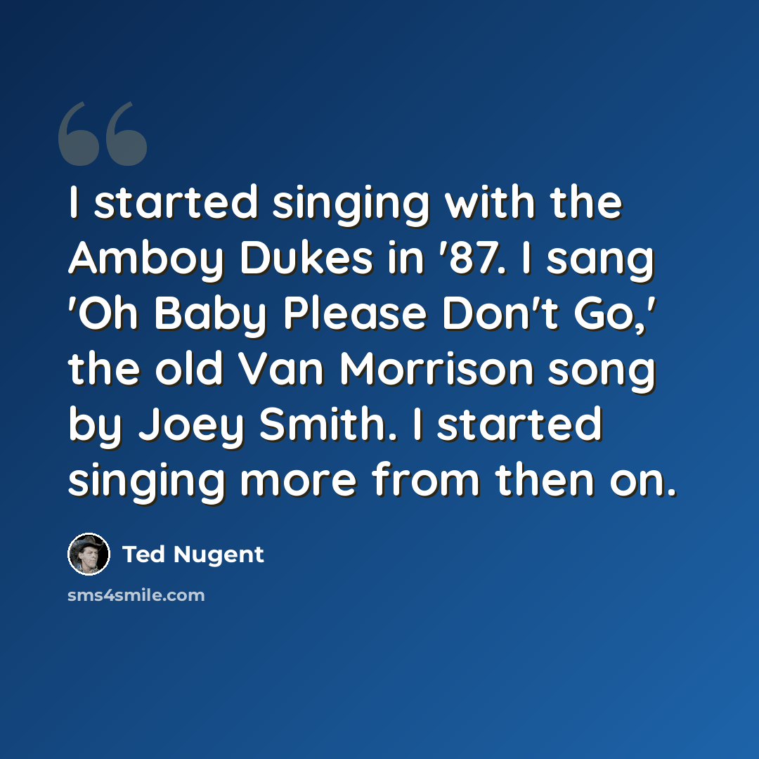 “I started singing with the Amboy Dukes in '87. I sang 'Oh Baby Please Don't Go,' the old Van Morrison song by Joey Smith. I started singing more from then on.” quote by Ted Nugent