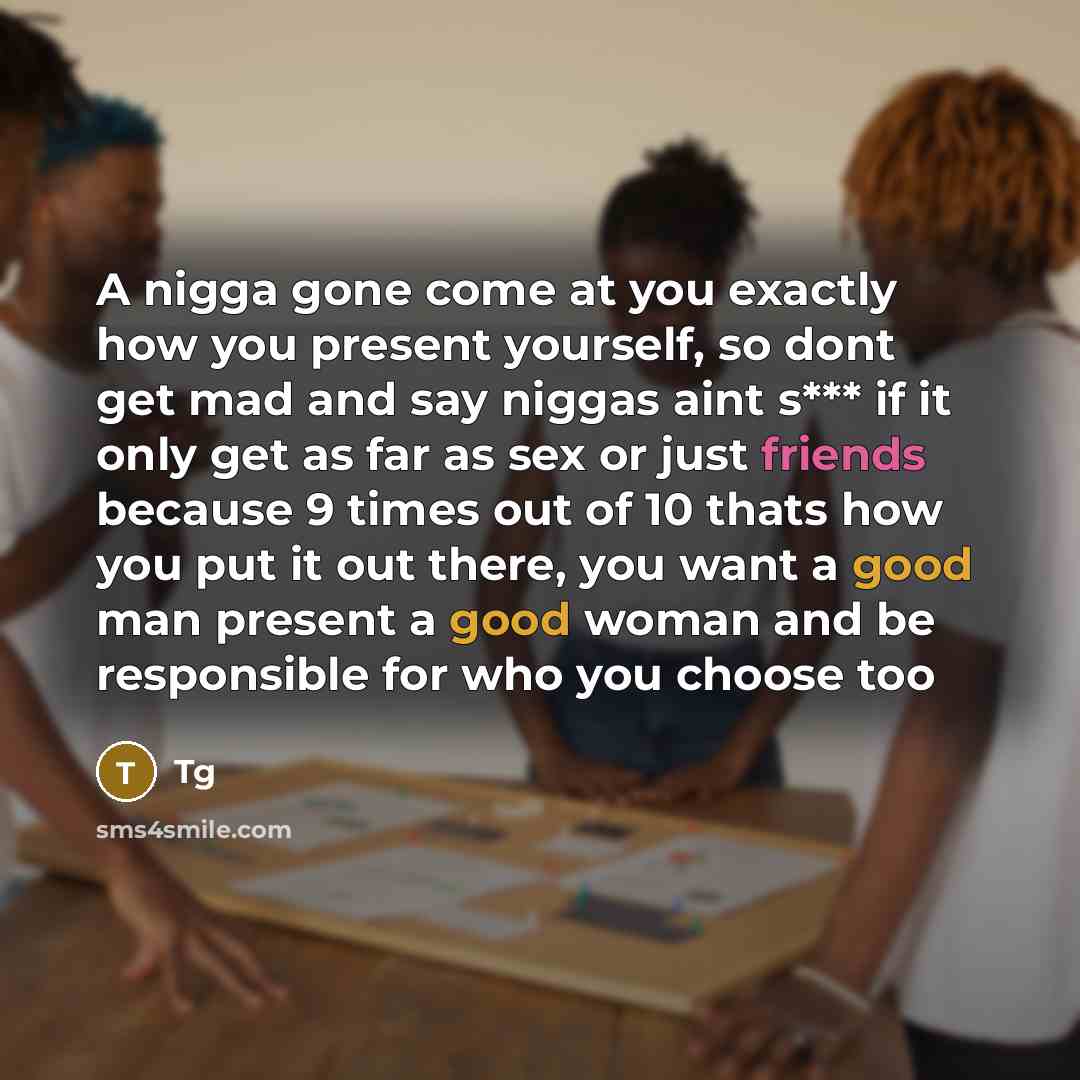 “A nigga gone come at you exactly how you present yourself, so dont get mad and say niggas aint s*** if it only get as far as sex or just friends because 9 times out of 10 thats how you put it out there, you want a good man present a good woman and be responsible for who you choose too” quote by Tg