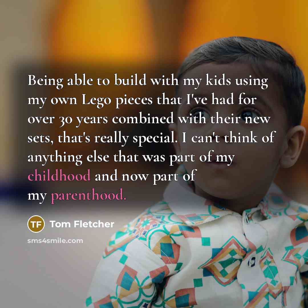 “Being able to build with my kids using my own Lego pieces that I've had for over 30 years combined with their new sets, that's really special. I can't think of anything else that was part of my childhood and now part of my parenthood.” quote by Tom Fletcher