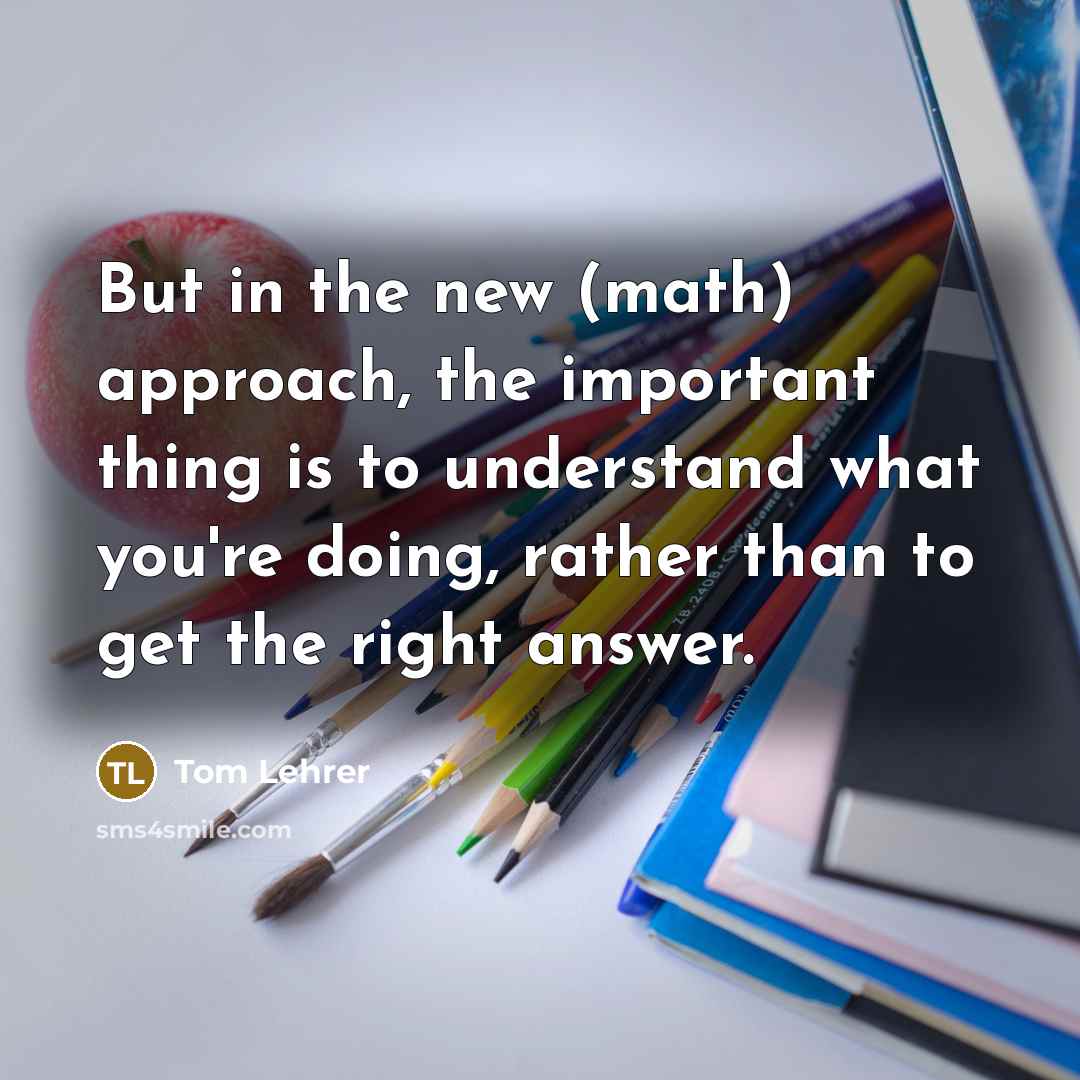 “But in the new (math) approach, the important thing is to understand what you're doing, rather than to get the right answer.” quote by Tom Lehrer