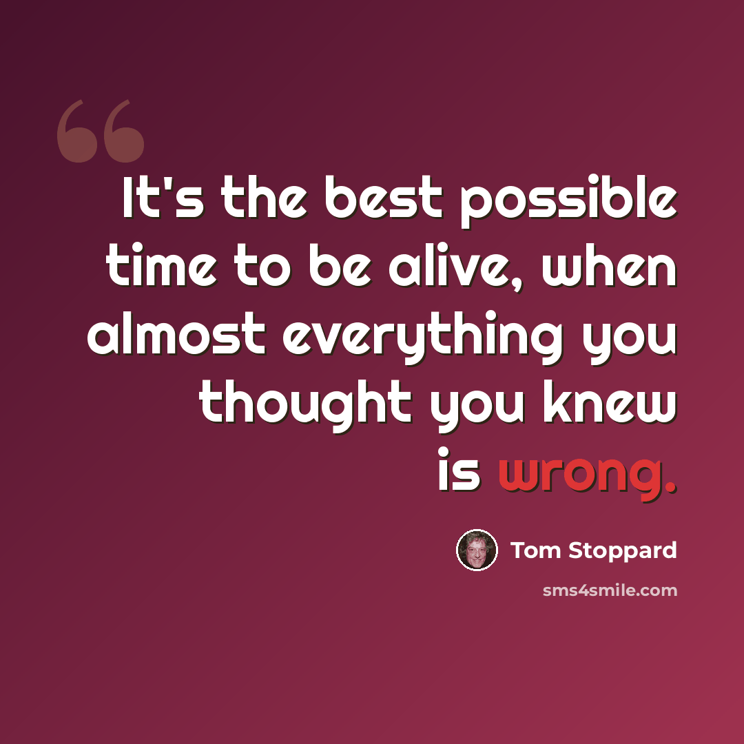 “It's the best possible time to be alive, when almost everything you thought you knew is wrong.” quote by Tom Stoppard
