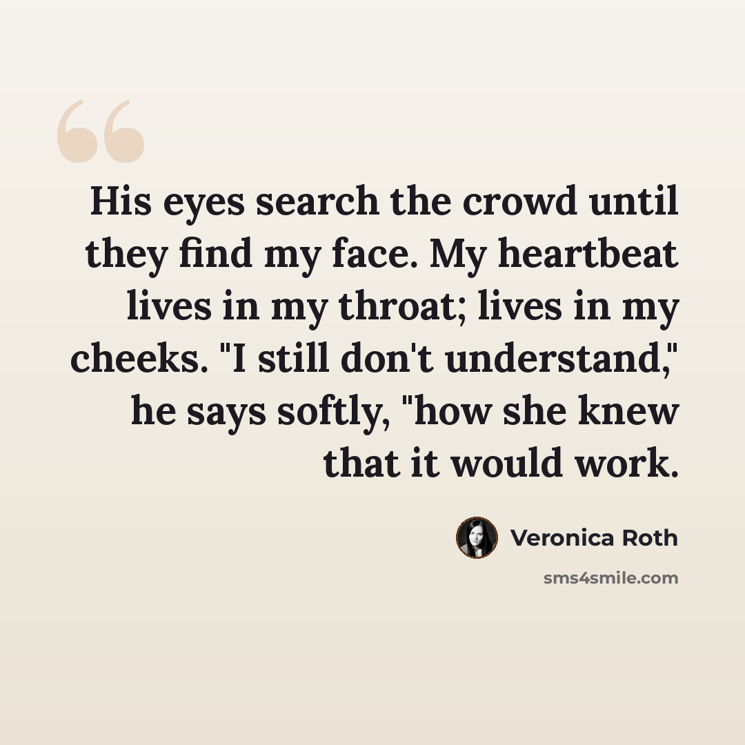 “His eyes search the crowd until they find my face. My heartbeat lives in my throat; lives in my cheeks. "I still don't understand," he says softly, "how she knew that it would work.” quote by Veronica Roth