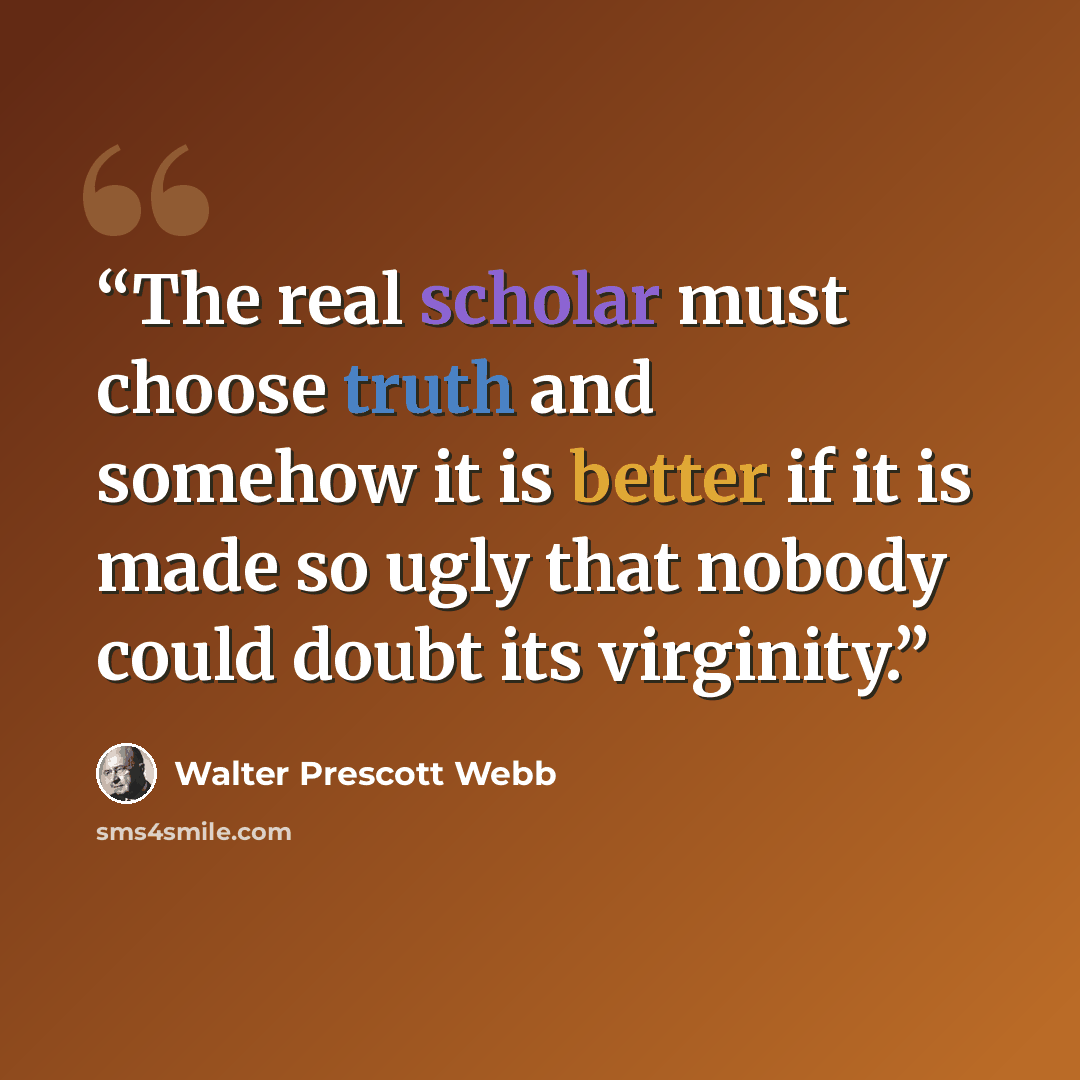 “The real scholar must choose truth and somehow it is better if it is made so ugly that nobody could doubt its virginity.” quote by Walter Prescott Webb