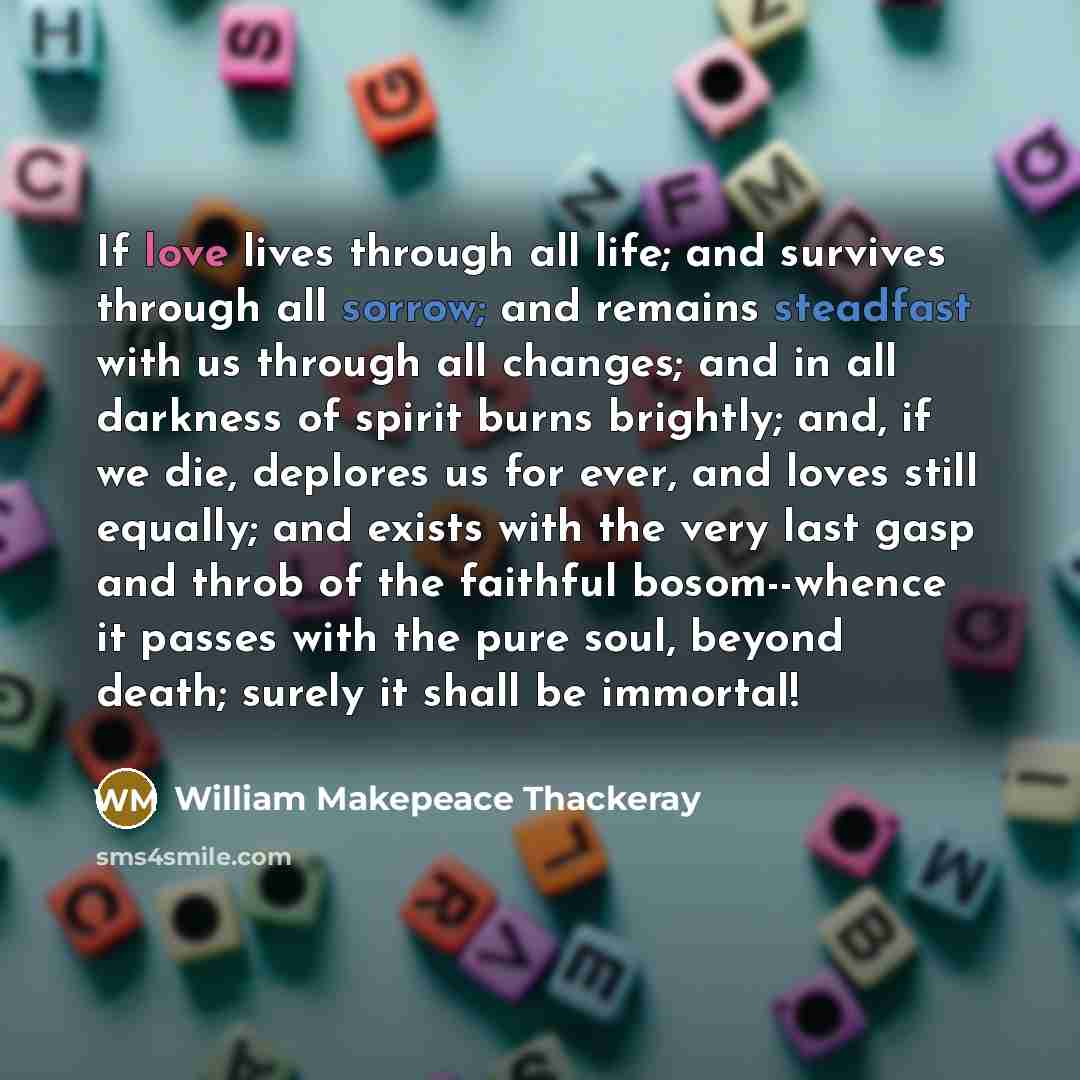 “If love lives through all life; and survives through all sorrow; and remains steadfast with us through all changes; and in all darkness of spirit burns brightly; and, if we die, deplores us for ever, and loves still equally; and exists with the very last gasp and throb of the faithful…” quote by William Makepeace Thackeray