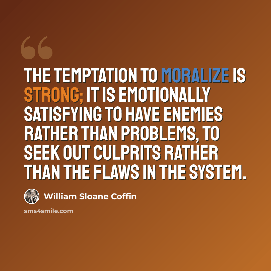 “The temptation to moralize is strong; it is emotionally satisfying to have enemies rather than problems, to seek out culprits rather than the flaws in the system.” quote by William Sloane Coffin