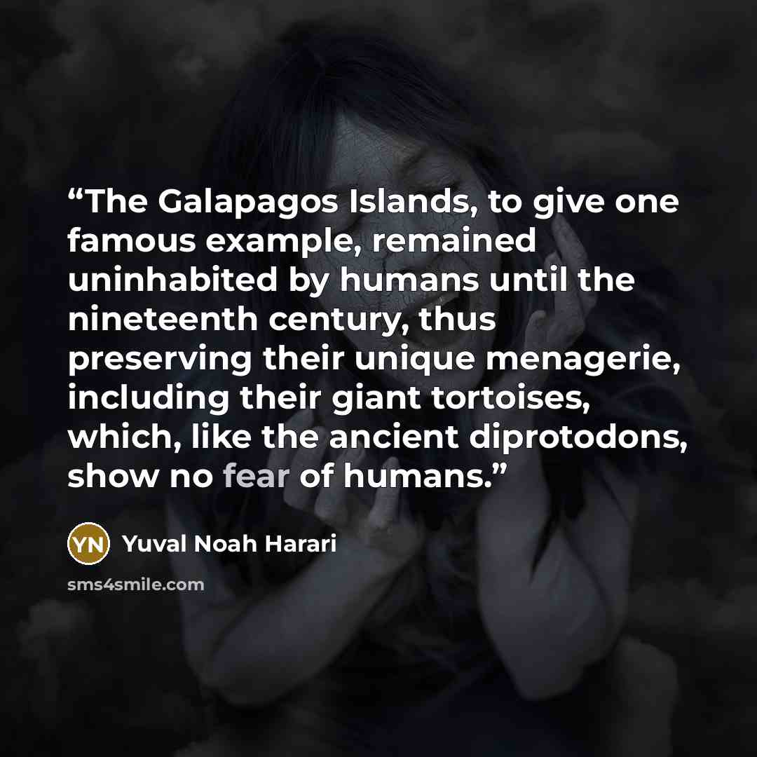 “The Galapagos Islands, to give one famous example, remained uninhabited by humans until the nineteenth century, thus preserving their unique menagerie, including their giant tortoises, which, like the ancient diprotodons, show no fear of humans.” quote by Yuval Noah Harari