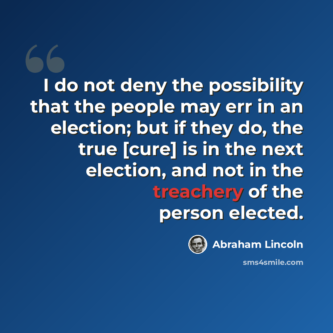 “I do not deny the possibility that the people may err in an election; but if they do, the true [cure] is in the next election, and not in the treachery of the person elected.” quote by Abraham Lincoln