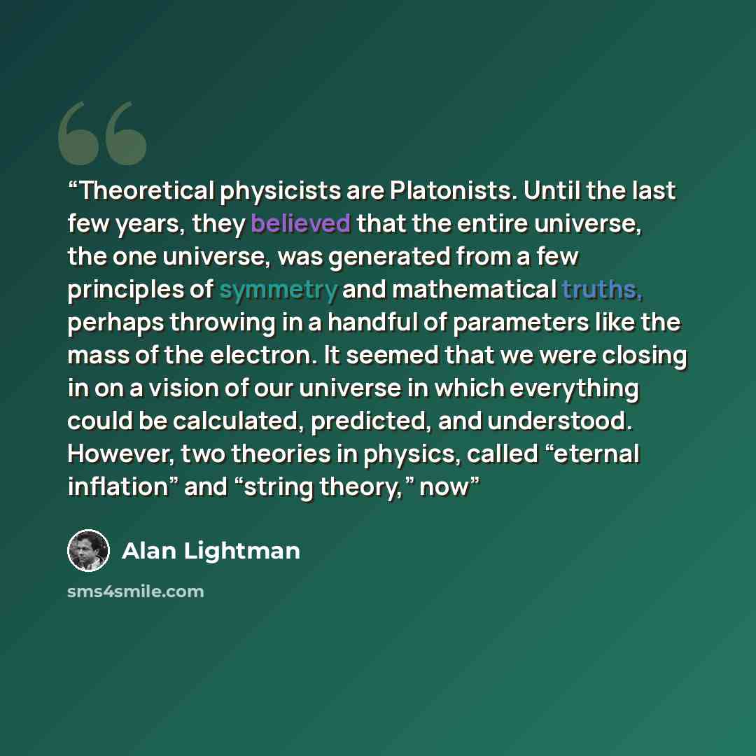“Theoretical physicists are Platonists. Until the last few years, they believed that the entire universe, the one universe, was generated from a few principles of symmetry and mathematical truths, perhaps throwing in a handful of parameters like the mass of the electron. It seemed that we were…” quote by Alan Lightman