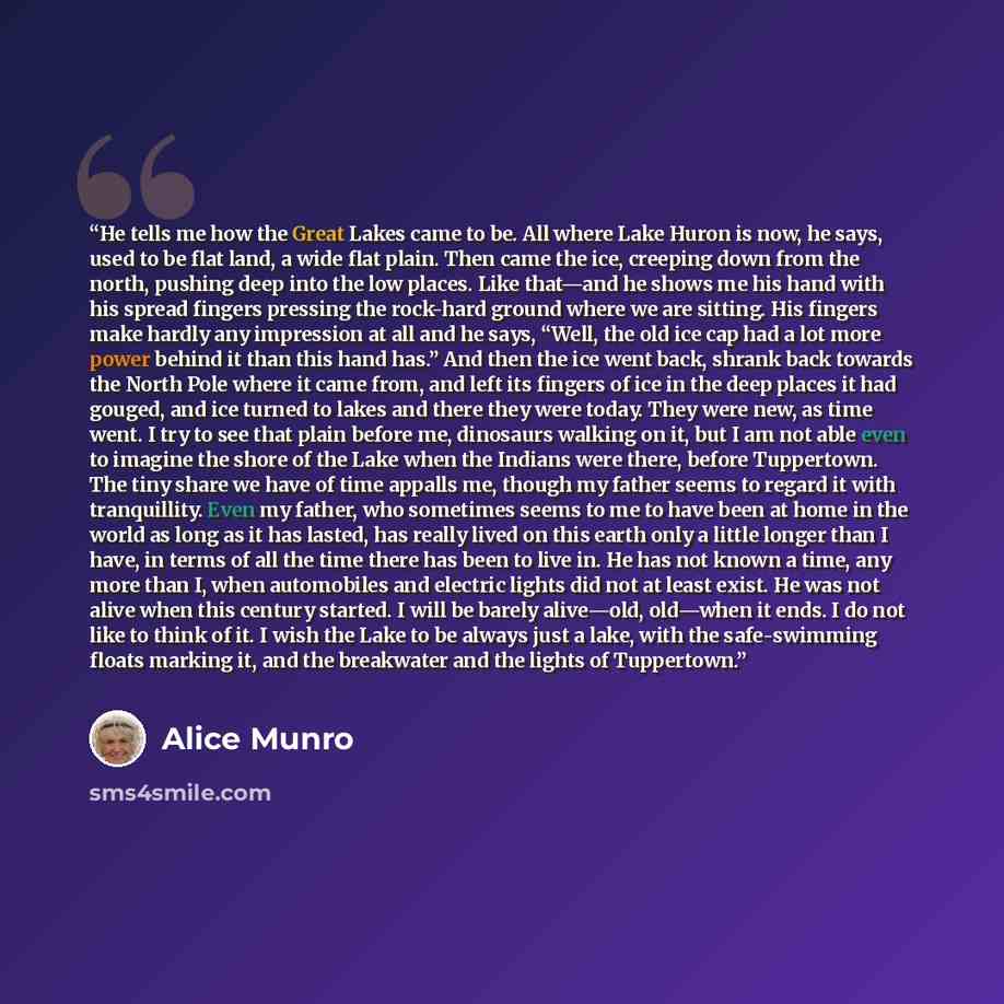 “He tells me how the Great Lakes came to be. All where Lake Huron is now, he says, used to be flat land, a wide flat plain. Then came the ice, creeping down from the north, pushing deep into the low places. Like that—and he shows me his hand with his spread fingers pressing the rock-hard ground…” quote by Alice Munro