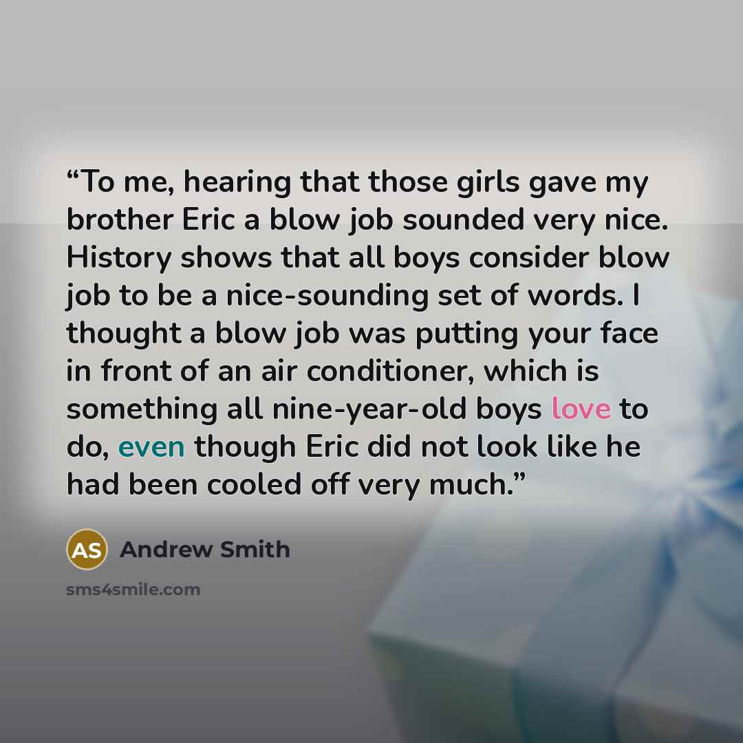 “To me, hearing that those girls gave my brother Eric a blow job sounded very nice. History shows that all boys consider blow job to be a nice-sounding set of words. I thought a blow job was putting your face in front of an air conditioner, which is something all nine-year-old boys love to do, even…” quote by Andrew Smith