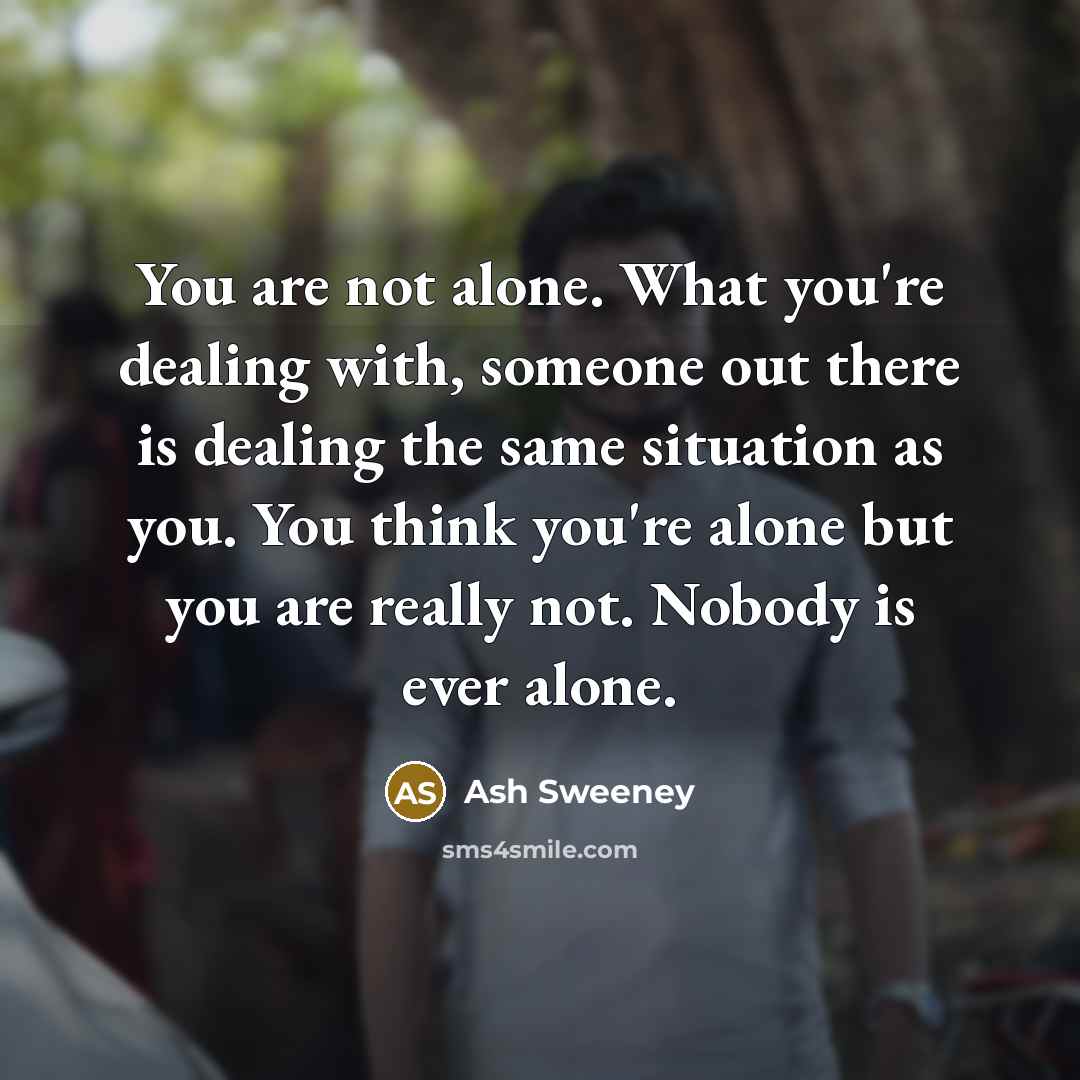 “You are not alone. What you're dealing with, someone out there is dealing the same situation as you. You think you're alone but you are really not. Nobody is ever alone.” quote by Ash Sweeney
