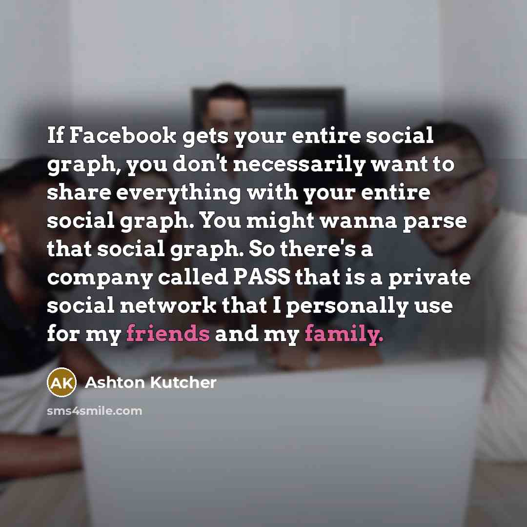 “If Facebook gets your entire social graph, you don't necessarily want to share everything with your entire social graph. You might wanna parse that social graph. So there's a company called PASS that is a private social network that I personally use for my friends and my family.” quote by Ashton Kutcher