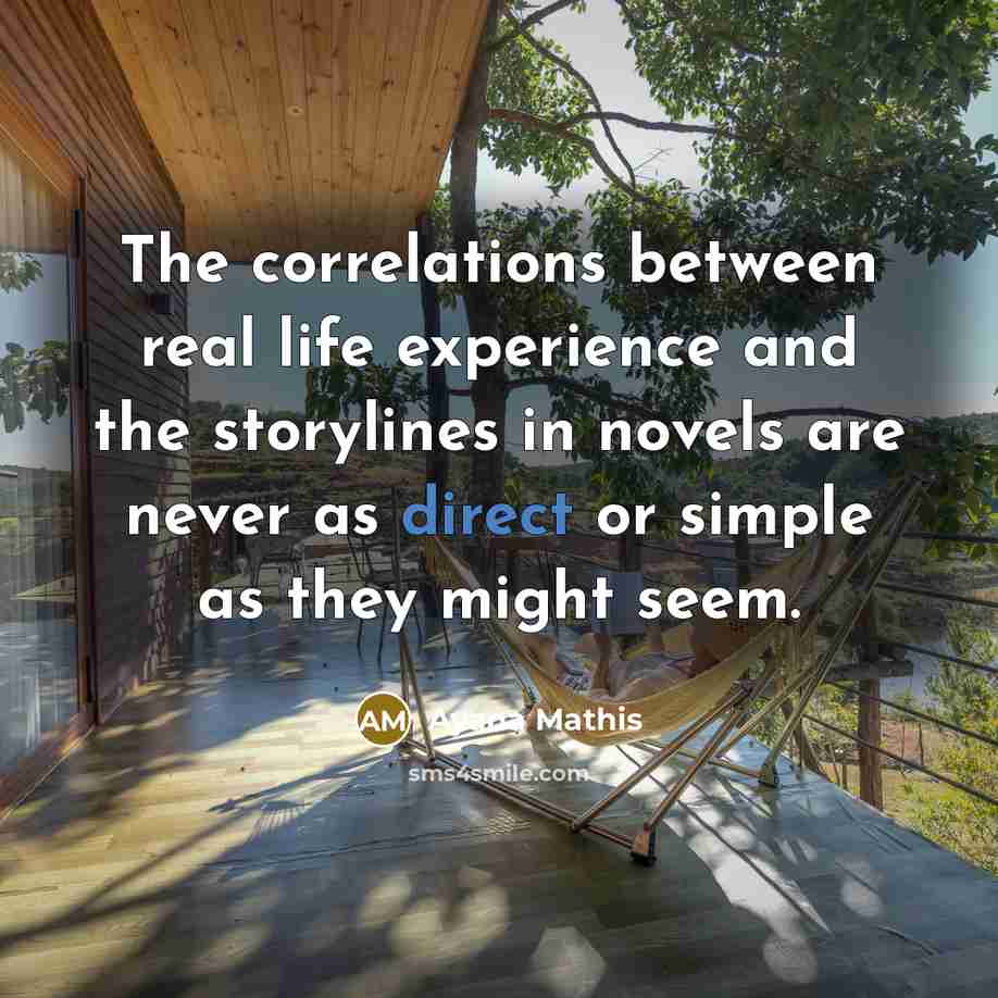 “The correlations between real life experience and the storylines in novels are never as direct or simple as they might seem.” quote by Ayana Mathis