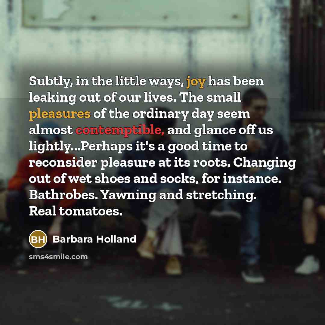“Subtly, in the little ways, joy has been leaking out of our lives. The small pleasures of the ordinary day seem almost contemptible, and glance off us lightly...Perhaps it's a good time to reconsider pleasure at its roots. Changing out of wet shoes and socks, for instance. Bathrobes. Yawning and…” quote by Barbara Holland