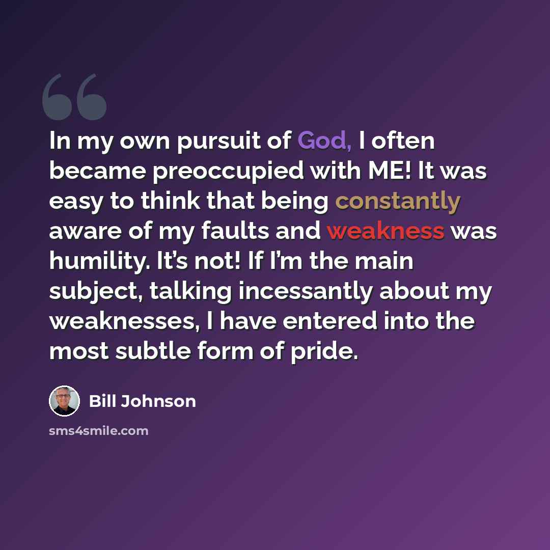 “In my own pursuit of God, I often became preoccupied with ME! It was easy to think that being constantly aware of my faults and weakness was humility. It’s not! If I’m the main subject, talking incessantly about my weaknesses, I have entered into the most subtle form of pride.” quote by Bill Johnson