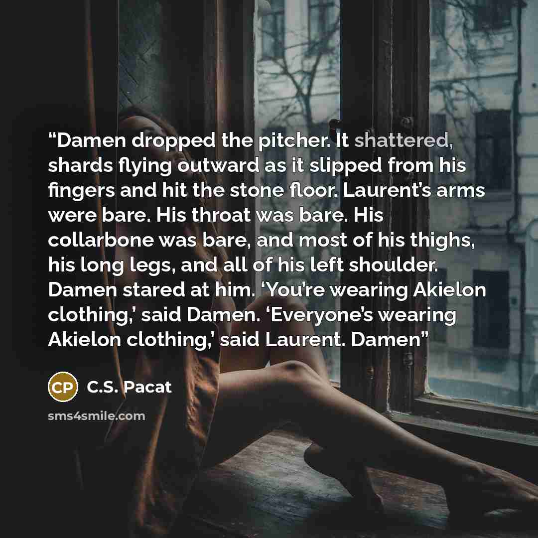 “Damen dropped the pitcher. It shattered, shards flying outward as it slipped from his fingers and hit the stone floor. Laurent’s arms were bare. His throat was bare. His collarbone was bare, and most of his thighs, his long legs, and all of his left shoulder. Damen stared at him. ‘You’re wearing…” quote by C.S. Pacat