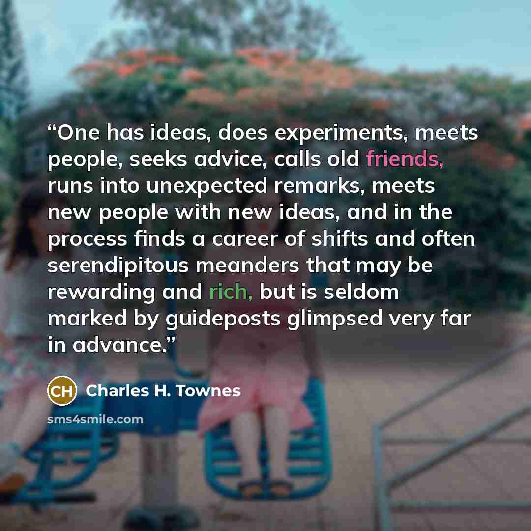 “One has ideas, does experiments, meets people, seeks advice, calls old friends, runs into unexpected remarks, meets new people with new ideas, and in the process finds a career of shifts and often serendipitous meanders that may be rewarding and rich, but is seldom marked by guideposts glimpsed…” quote by Charles H. Townes