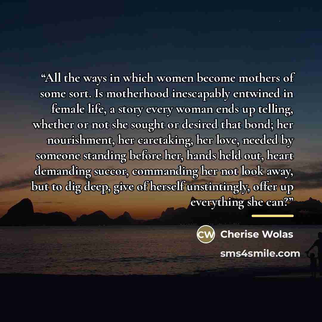 “All the ways in which women become mothers of some sort. Is motherhood inescapably entwined in female life, a story every woman ends up telling, whether or not she sought or desired that bond; her nourishment, her caretaking, her love, needed by someone standing before her, hands held out, heart…” quote by Cherise Wolas