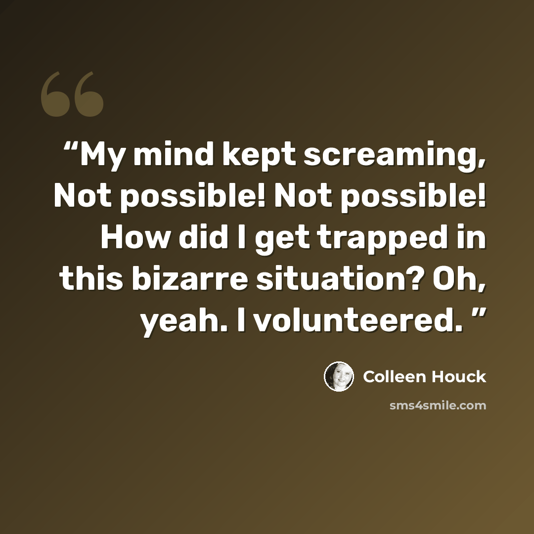 “My mind kept screaming, Not possible! Not possible! How did I get trapped in this bizarre situation? Oh, yeah. I volunteered.” quote by Colleen Houck