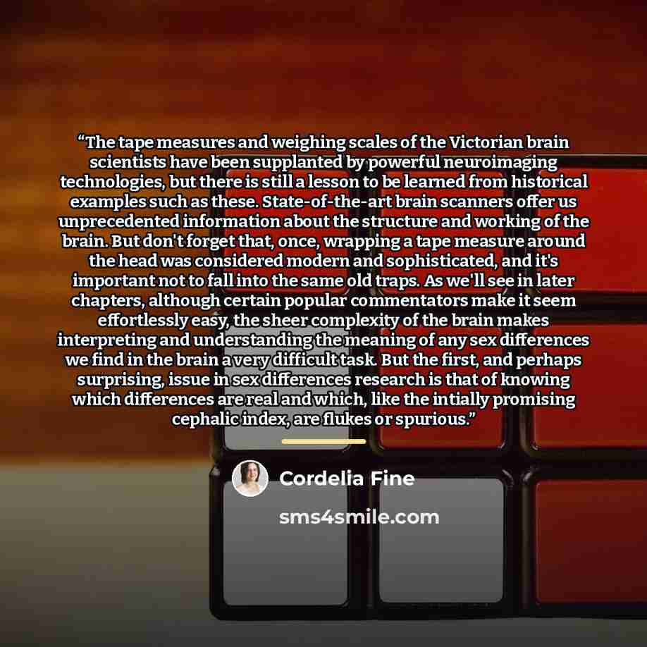 “The tape measures and weighing scales of the Victorian brain scientists have been supplanted by powerful neuroimaging technologies, but there is still a lesson to be learned from historical examples such as these. State-of-the-art brain scanners offer us unprecedented information about the…” quote by Cordelia Fine