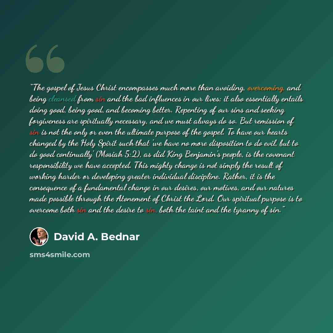 “The gospel of Jesus Christ encompasses much more than avoiding, overcoming, and being cleansed from sin and the bad influences in our lives; it also essentially entails doing good, being good, and becoming better. Repenting of our sins and seeking forgiveness are spiritually necessary, and we must…” quote by David A. Bednar