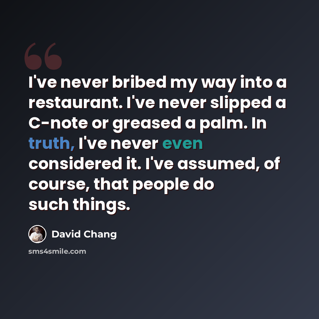 “I've never bribed my way into a restaurant. I've never slipped a C-note or greased a palm. In truth, I've never even considered it. I've assumed, of course, that people do such things.” quote by David Chang