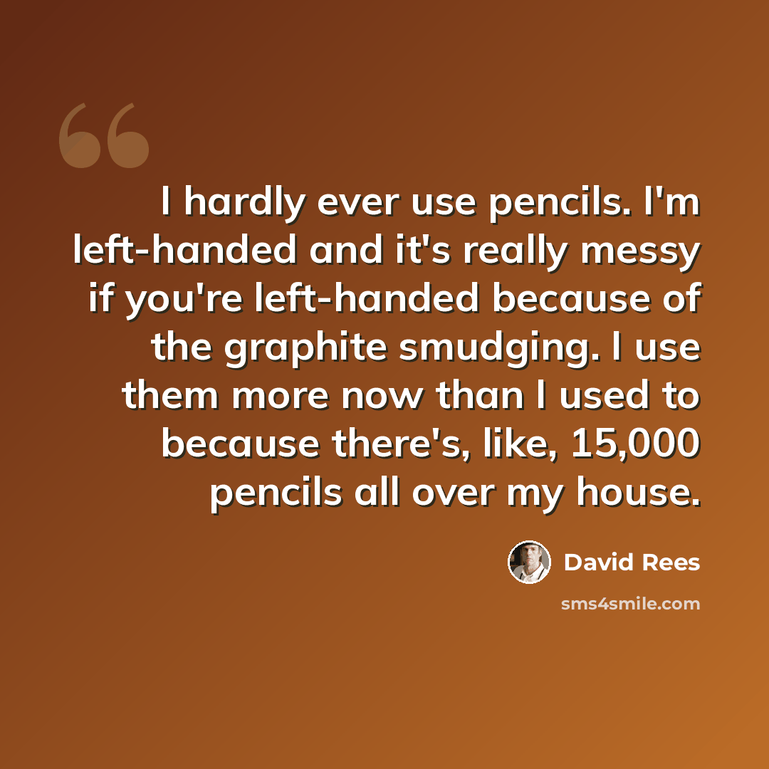 “I hardly ever use pencils. I'm left-handed and it's really messy if you're left-handed because of the graphite smudging. I use them more now than I used to because there's, like, 15,000 pencils all over my house.” quote by David Rees