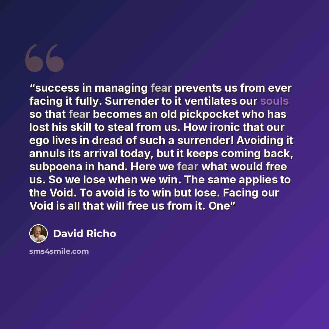 “success in managing fear prevents us from ever facing it fully. Surrender to it ventilates our souls so that fear becomes an old pickpocket who has lost his skill to steal from us. How ironic that our ego lives in dread of such a surrender! Avoiding it annuls its arrival today, but it keeps coming…” quote by David Richo