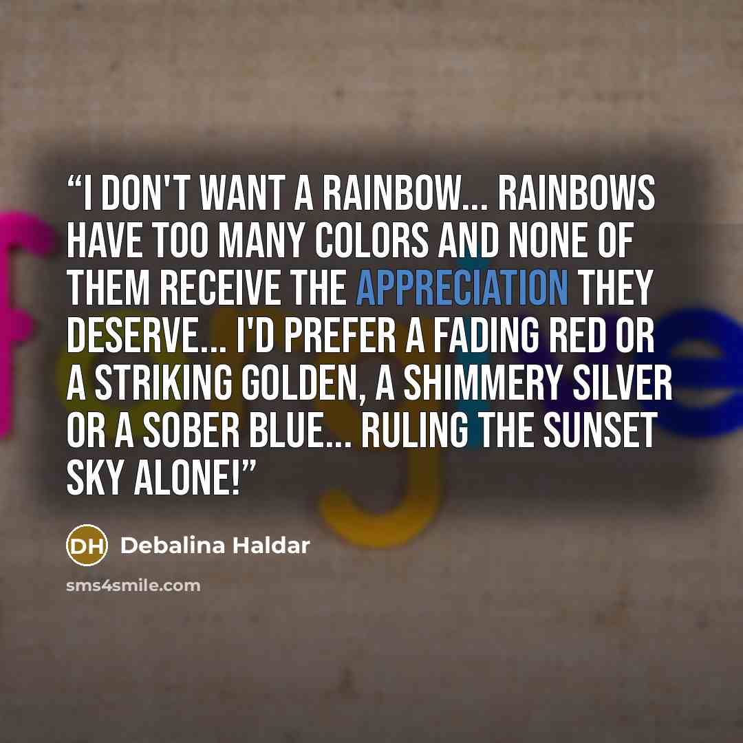 “I don't want a rainbow... Rainbows have too many colors and none of them receive the appreciation they deserve... I'd prefer a fading red or a striking golden, a shimmery silver or a sober blue... Ruling the sunset sky alone!” quote by Debalina Haldar