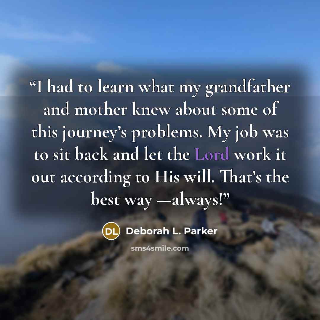 “I had to learn what my grandfather and mother knew about some of this journey’s problems. My job was to sit back and let the Lord work it out according to His will. That’s the best way —always!” quote by Deborah L. Parker