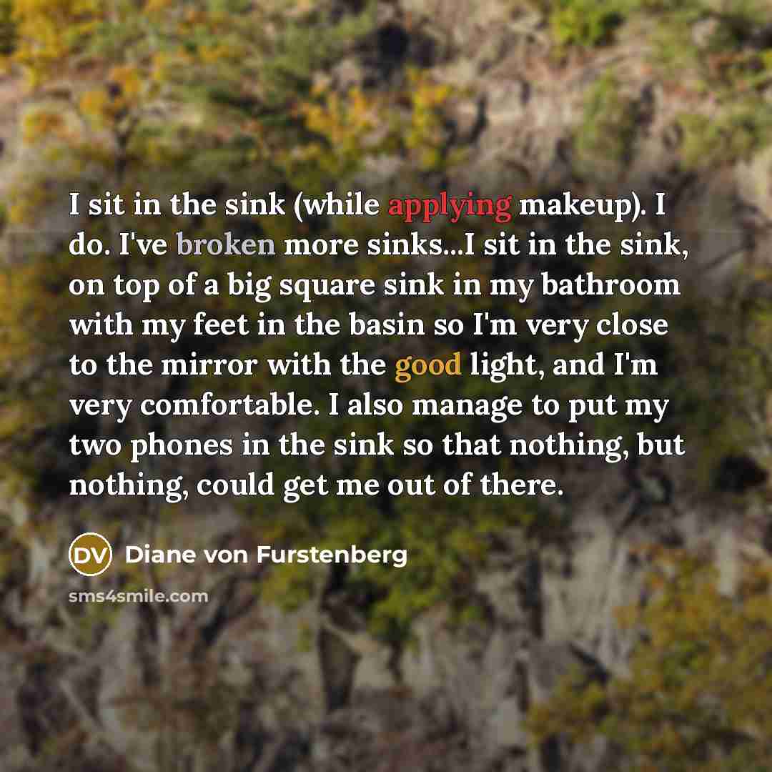 “I sit in the sink (while applying makeup). I do. I've broken more sinks...I sit in the sink, on top of a big square sink in my bathroom with my feet in the basin so I'm very close to the mirror with the good light, and I'm very comfortable. I also manage to put my two phones in the sink so that…” quote by Diane von Furstenberg
