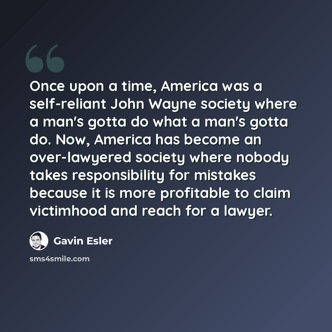 “Once upon a time, America was a self-reliant John Wayne society where a man's gotta do what a man's gotta do. Now, America has become an over-lawyered society where nobody takes responsibility for mistakes because it is more profitable to claim victimhood and reach for a lawyer.” quote by Gavin Esler