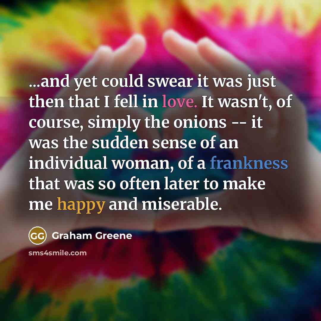 “...and yet could swear it was just then that I fell in love. It wasn't, of course, simply the onions -- it was the sudden sense of an individual woman, of a frankness that was so often later to make me happy and miserable.” quote by Graham Greene