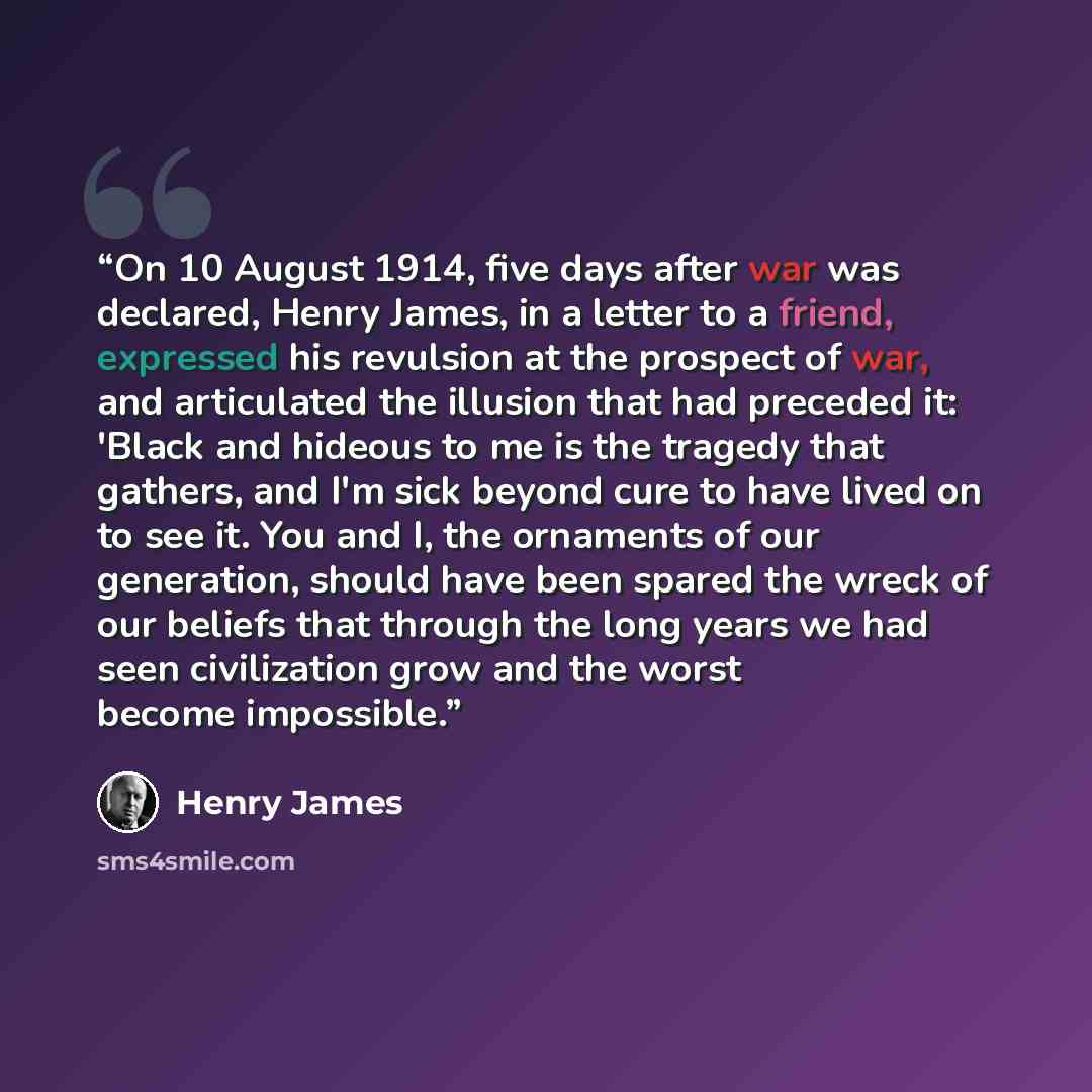 “On 10 August 1914, five days after war was declared, Henry James, in a letter to a friend, expressed his revulsion at the prospect of war, and articulated the illusion that had preceded it: 'Black and hideous to me is the tragedy that gathers, and I'm sick beyond cure to have lived on to see it…” quote by Henry James