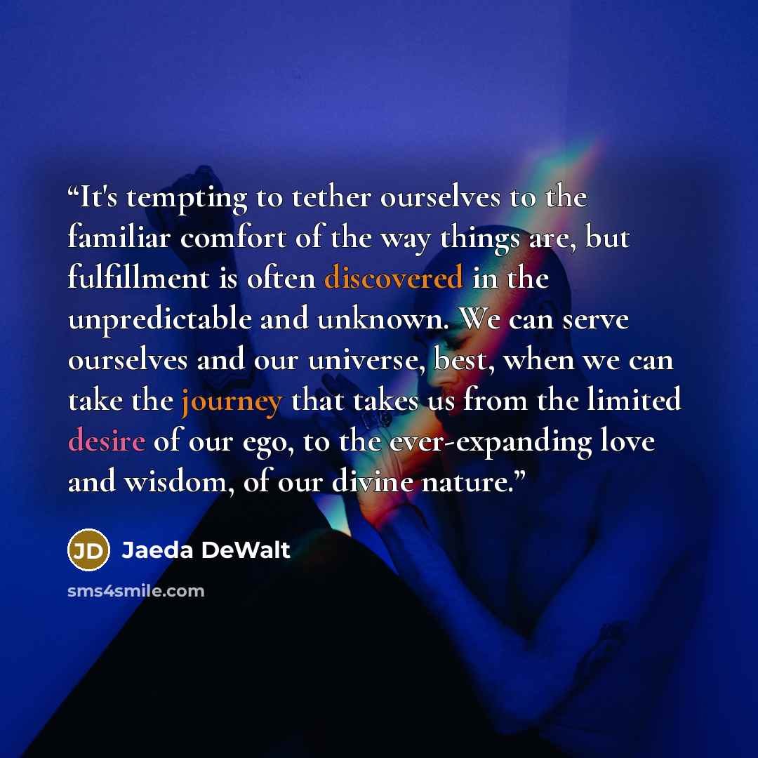 “It's tempting to tether ourselves to the familiar comfort of the way things are, but fulfillment is often discovered in the unpredictable and unknown. We can serve ourselves and our universe, best, when we can take the journey that takes us from the limited desire of our ego, to the ever-expanding…” quote by Jaeda DeWalt