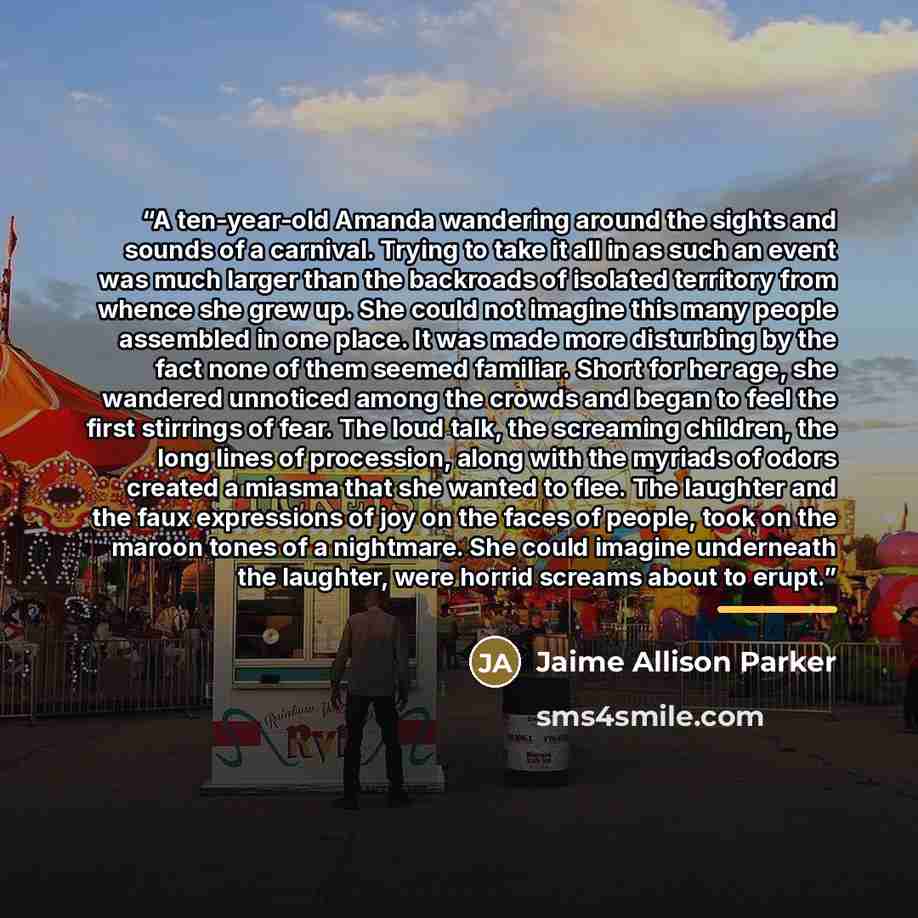 “A ten-year-old Amanda wandering around the sights and sounds of a carnival. Trying to take it all in as such an event was much larger than the backroads of isolated territory from whence she grew up. She could not imagine this many people assembled in one place. It was made more disturbing by the…” quote by Jaime Allison Parker