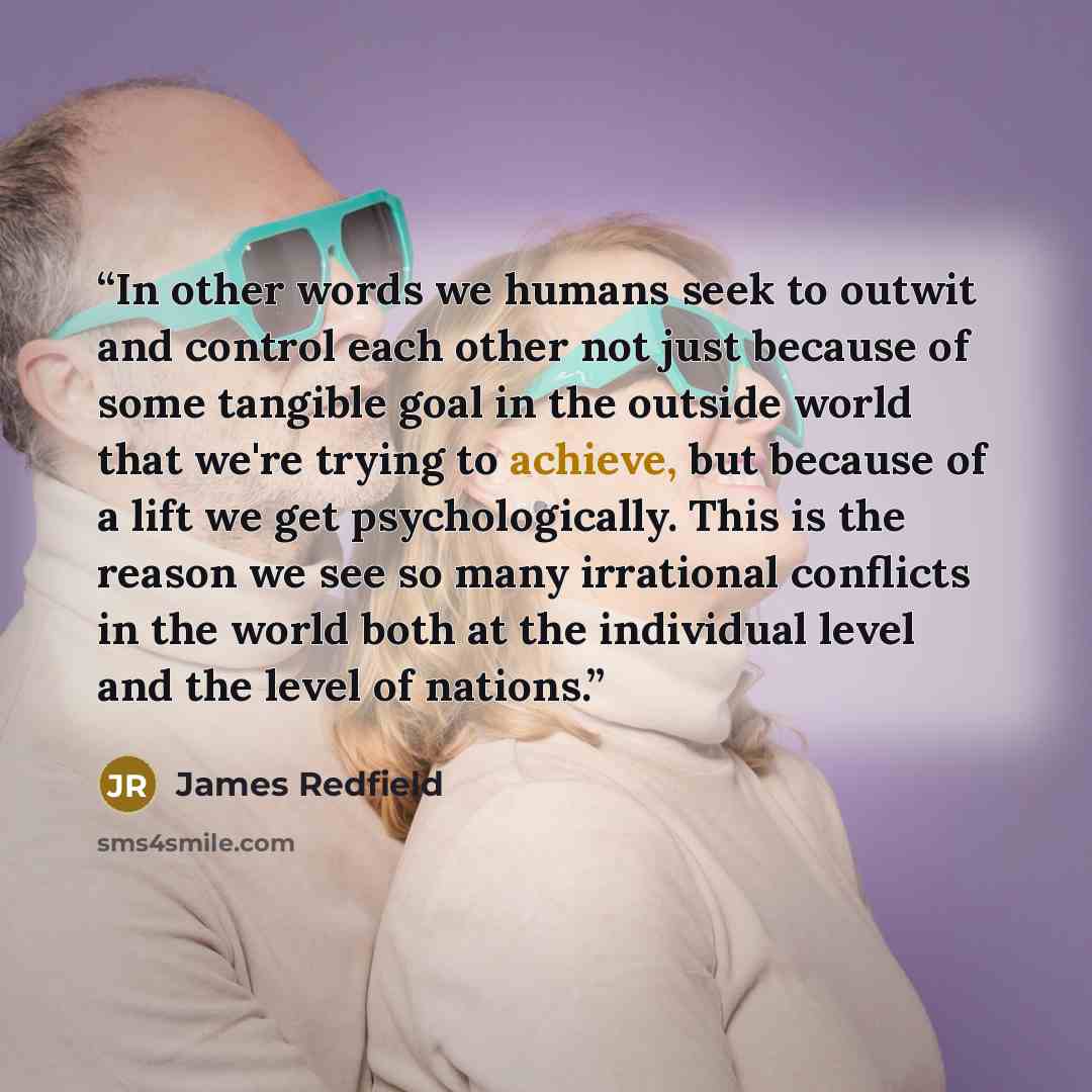 “In other words we humans seek to outwit and control each other not just because of some tangible goal in the outside world that we're trying to achieve, but because of a lift we get psychologically. This is the reason we see so many irrational conflicts in the world both at the individual level…” quote by James Redfield