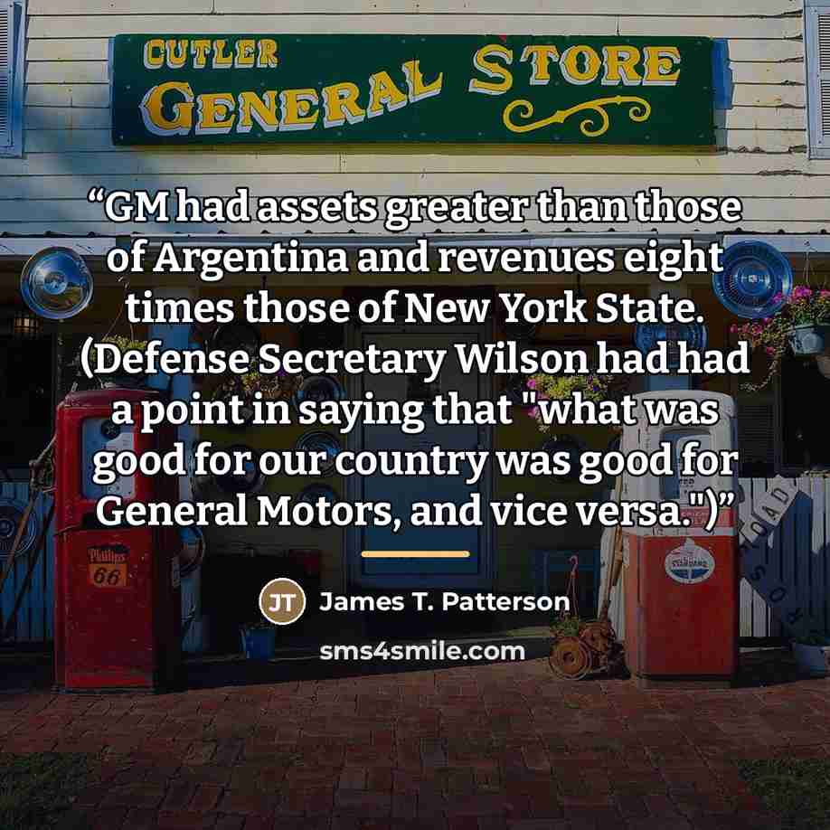 “GM had assets greater than those of Argentina and revenues eight times those of New York State. (Defense Secretary Wilson had had a point in saying that "what was good for our country was good for General Motors, and vice versa.")” quote by James T. Patterson