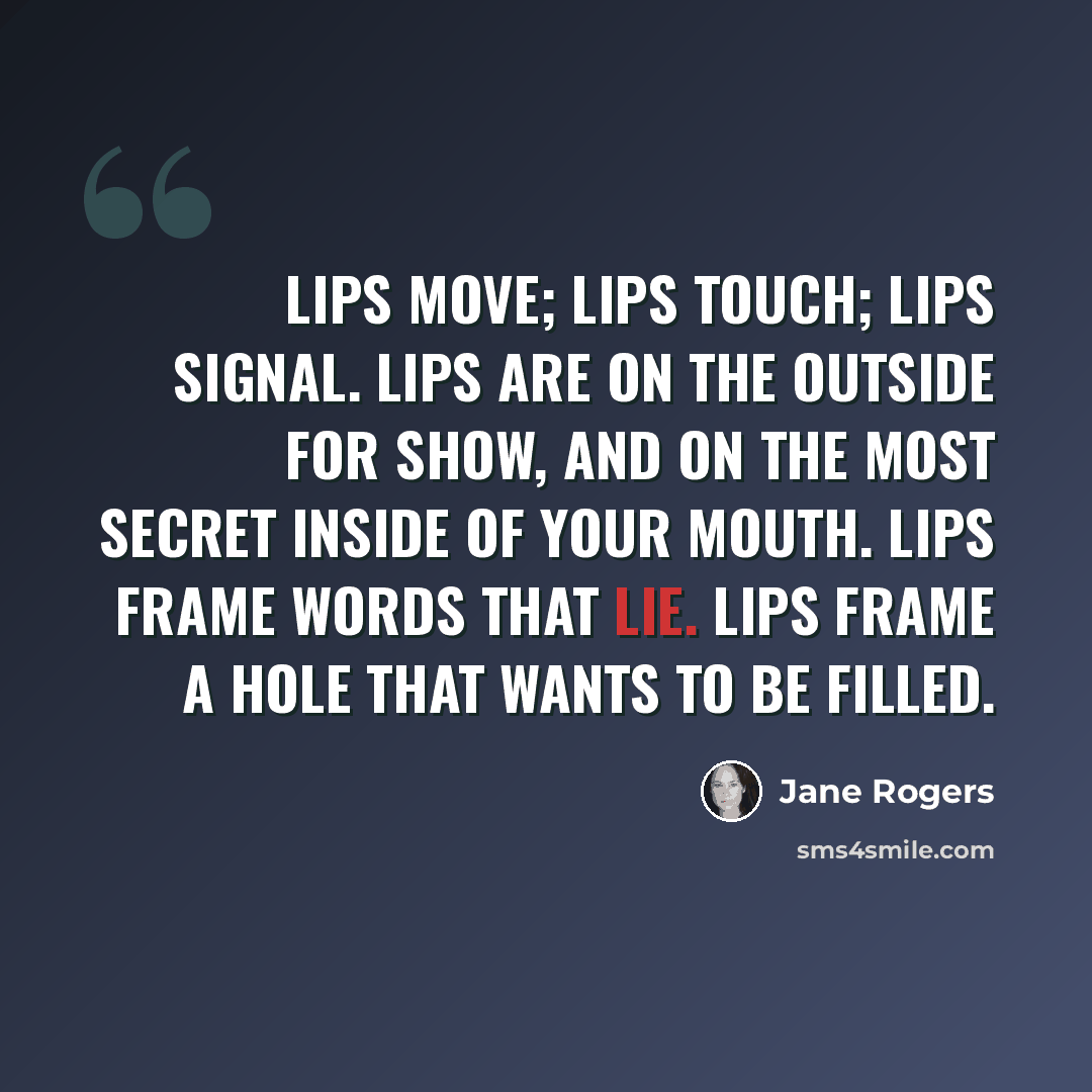“Lips move; lips touch; lips signal. Lips are on the outside for show, and on the most secret inside of your mouth. Lips frame words that lie. Lips frame a hole that wants to be filled.” quote by Jane Rogers