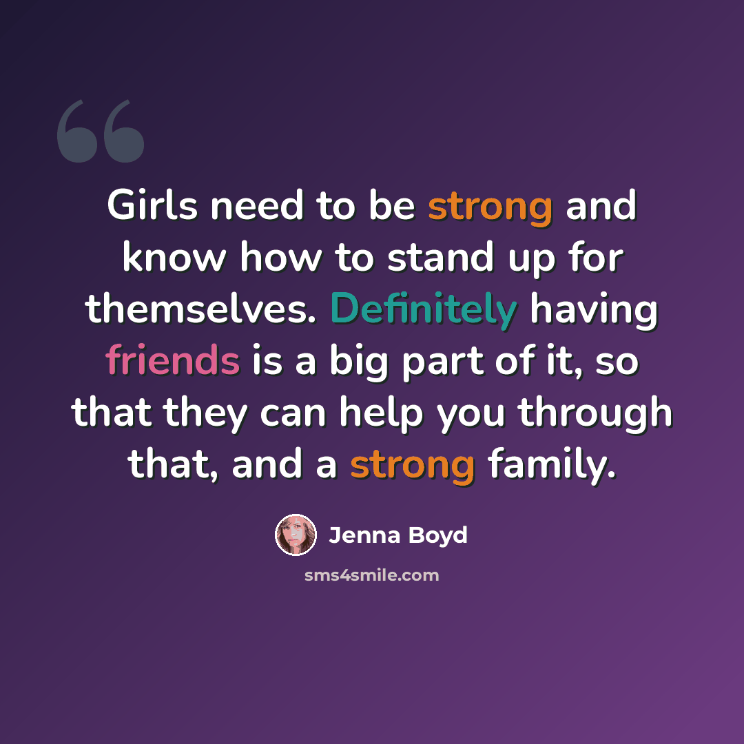 “Girls need to be strong and know how to stand up for themselves. Definitely having friends is a big part of it, so that they can help you through that, and a strong family.” quote by Jenna Boyd