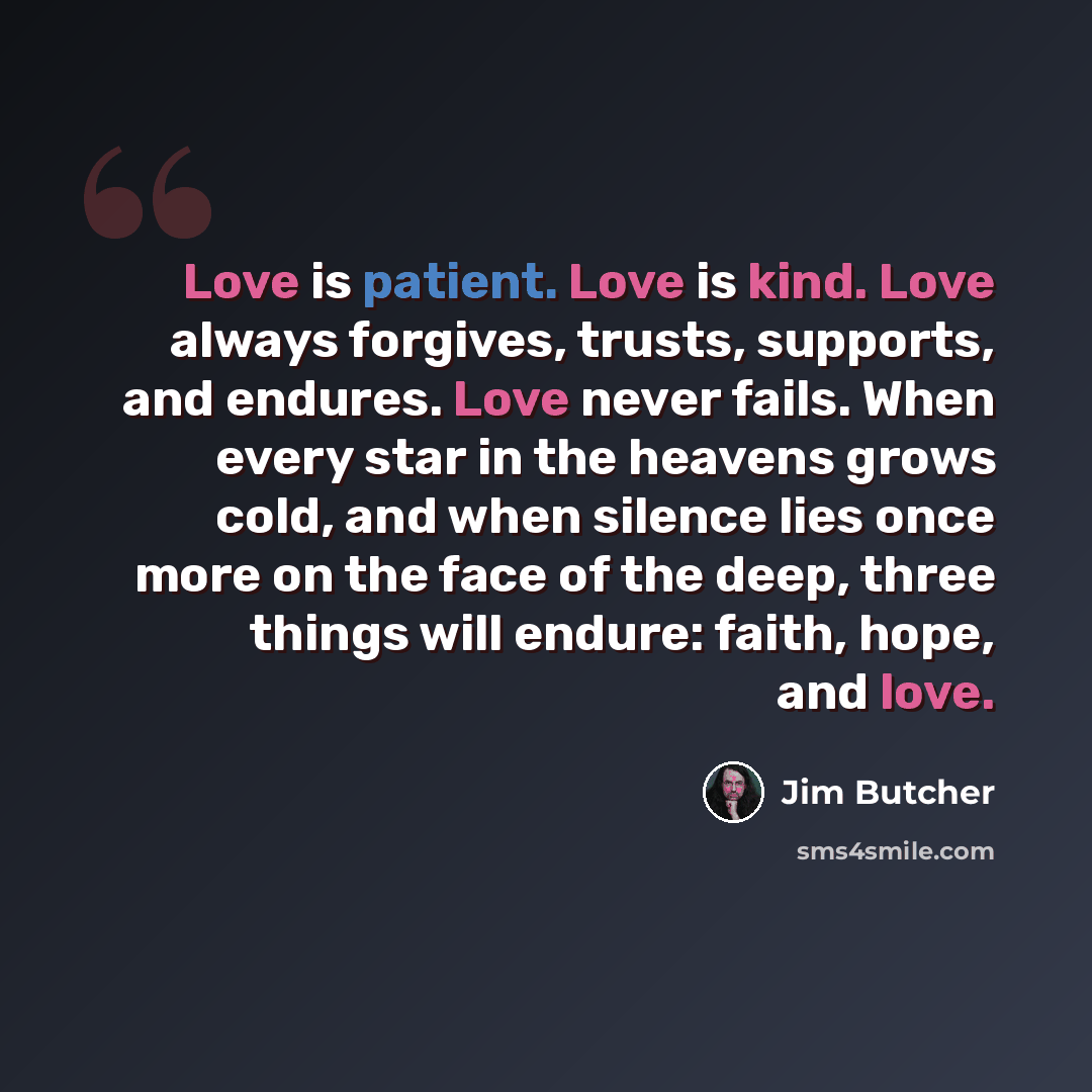 “Love is patient. Love is kind. Love always forgives, trusts, supports, and endures. Love never fails. When every star in the heavens grows cold, and when silence lies once more on the face of the deep, three things will endure: faith, hope, and love.” quote by Jim Butcher