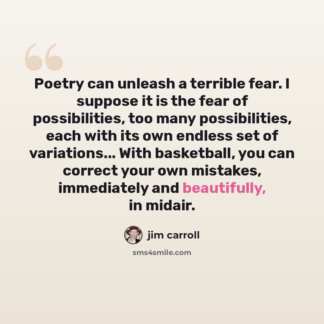 “Poetry can unleash a terrible fear. I suppose it is the fear of possibilities, too many possibilities, each with its own endless set of variations... With basketball, you can correct your own mistakes, immediately and beautifully, in midair.” quote by Jim Carroll