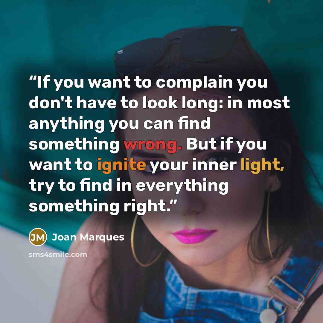 “If you want to complain you don't have to look long: in most anything you can find something wrong. But if you want to ignite your inner light, try to find in everything something right.” quote by Joan Marques