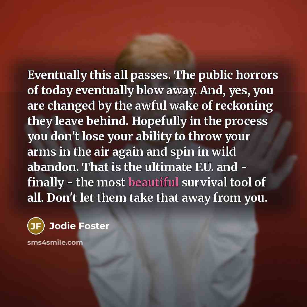 “Eventually this all passes. The public horrors of today eventually blow away. And, yes, you are changed by the awful wake of reckoning they leave behind. Hopefully in the process you don't lose your ability to throw your arms in the air again and spin in wild abandon. That is the ultimate F.U. and…” quote by Jodie Foster