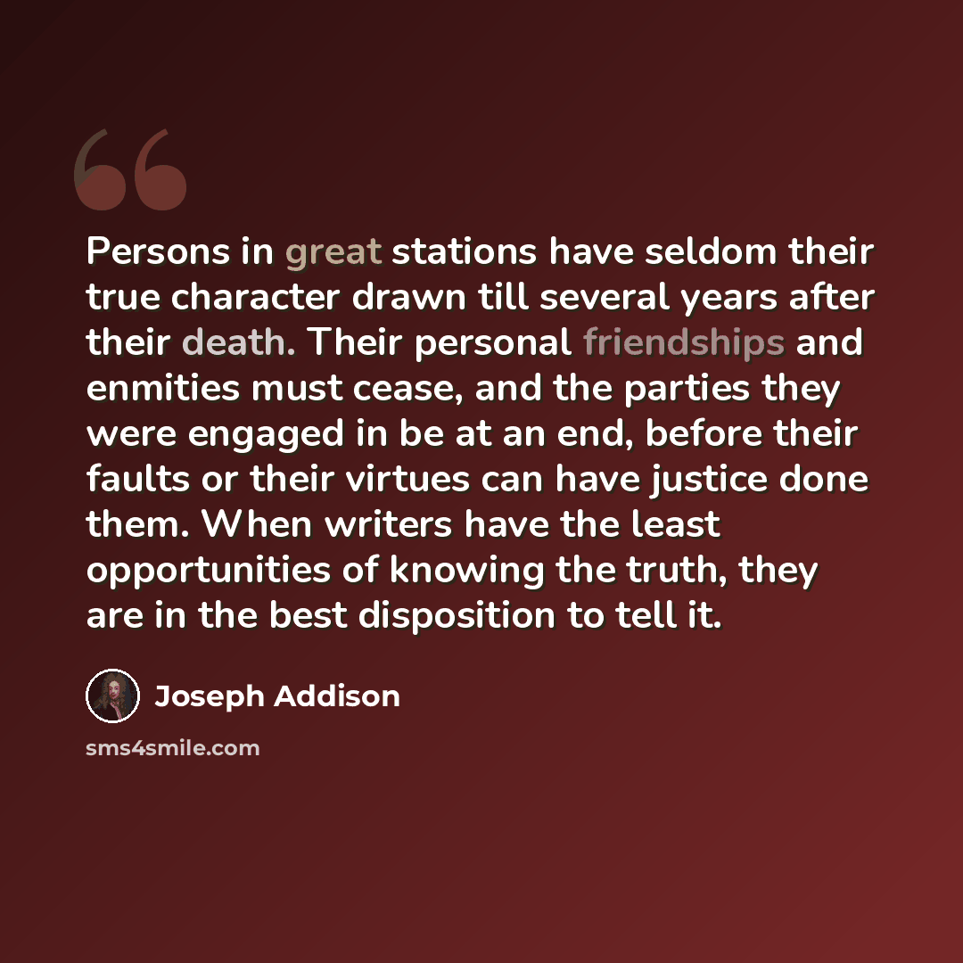 “Persons in great stations have seldom their true character drawn till several years after their death. Their personal friendships and enmities must cease, and the parties they were engaged in be at an end, before their faults or their virtues can have justice done them. When writers have the least…” quote by Joseph Addison