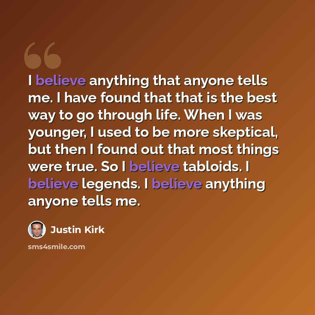“I believe anything that anyone tells me. I have found that that is the best way to go through life. When I was younger, I used to be more skeptical, but then I found out that most things were true. So I believe tabloids. I believe legends. I believe anything anyone tells me.” quote by Justin Kirk