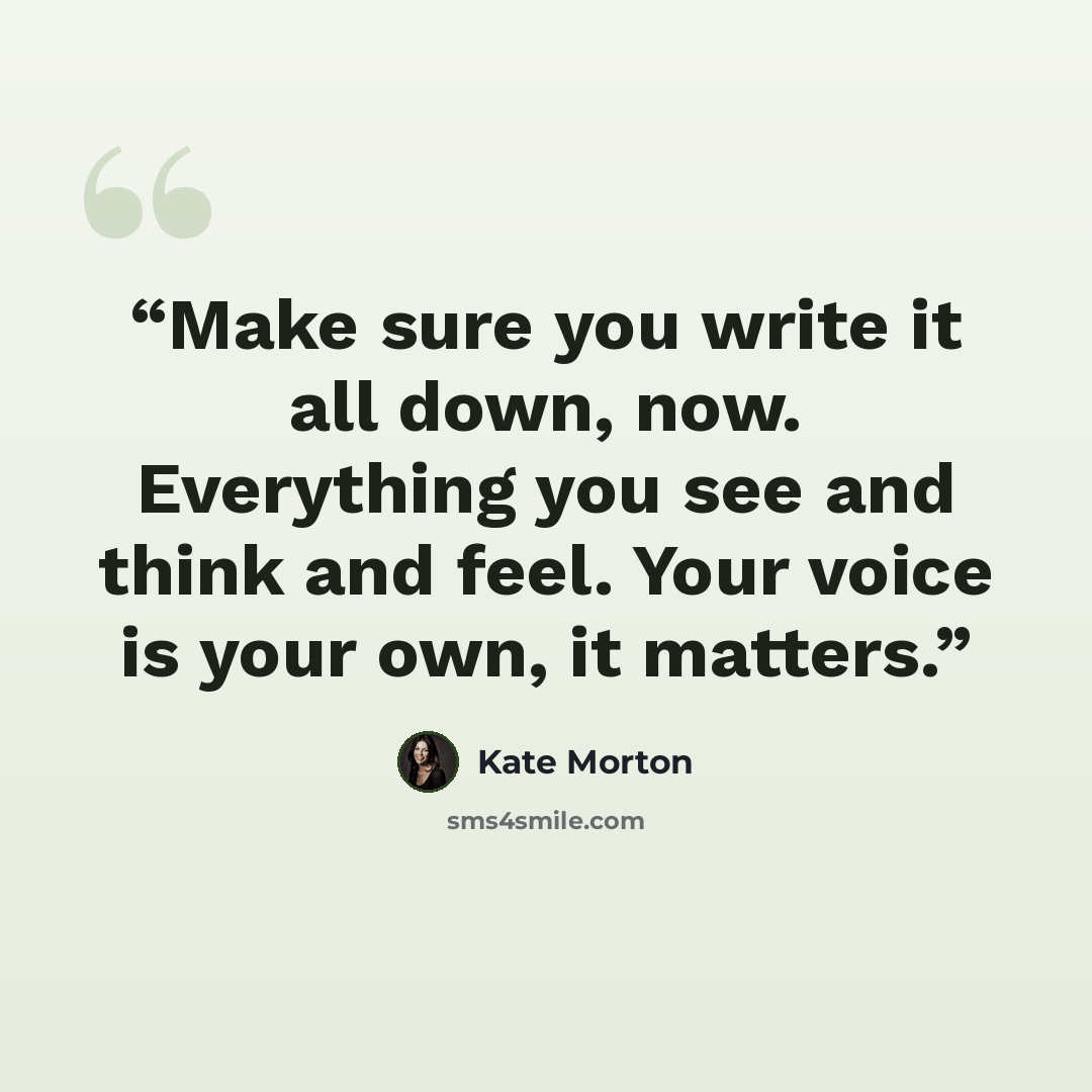 “Make sure you write it all down, now. Everything you see and think and feel. Your voice is your own, it matters.” quote by Kate Morton