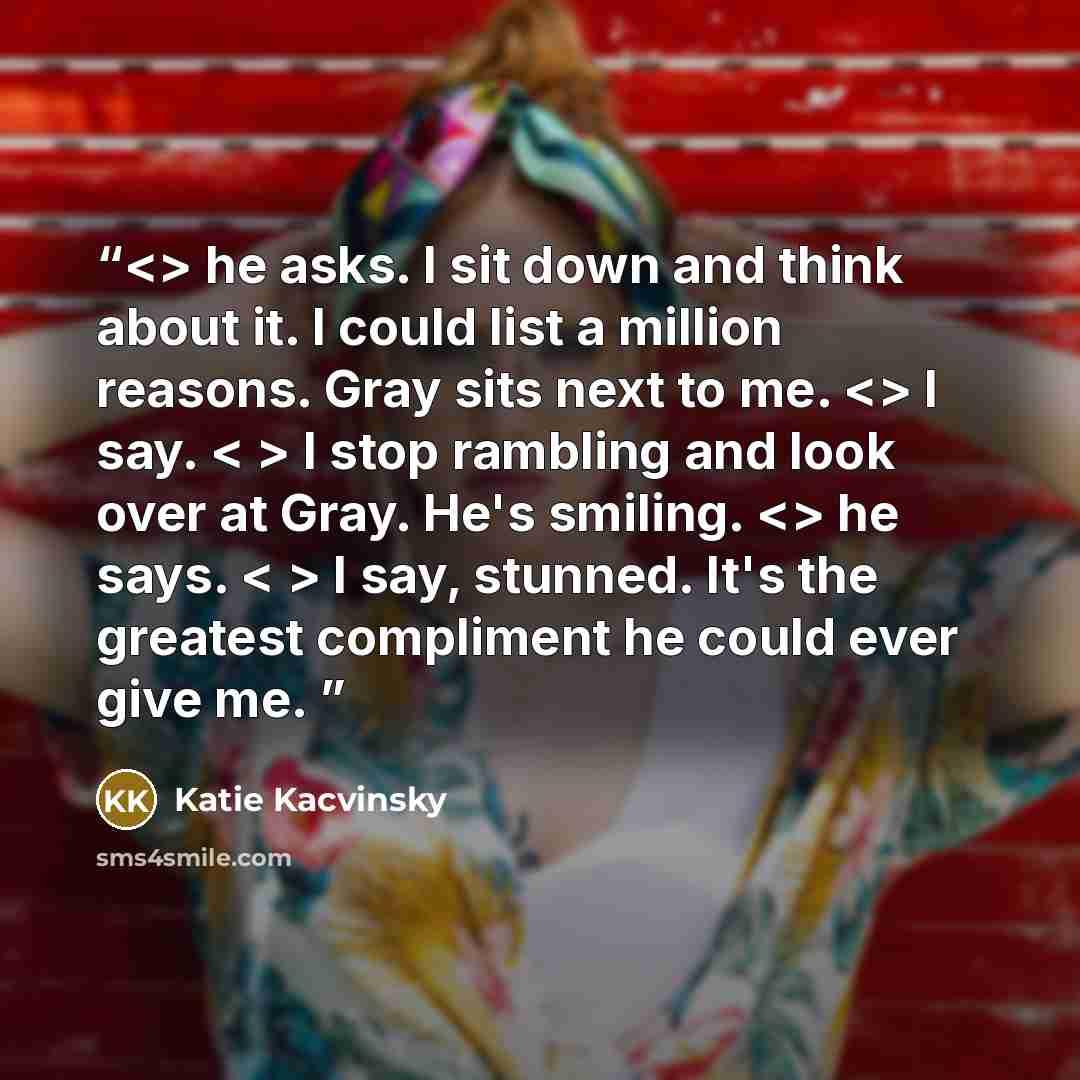 “he asks. I sit down and think about it. I could list a million reasons. Gray sits next to me. I say. < > I stop rambling and look over at Gray. He's smiling. he says. < > I say, stunned. It's the greatest compliment he could ever give me.” quote by Katie Kacvinsky