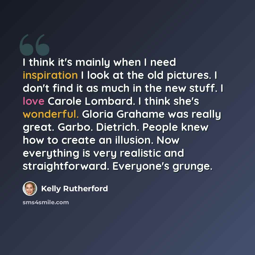 “I think it's mainly when I need inspiration I look at the old pictures. I don't find it as much in the new stuff. I love Carole Lombard. I think she's wonderful. Gloria Grahame was really great. Garbo. Dietrich. People knew how to create an illusion. Now everything is very realistic and…” quote by Kelly Rutherford